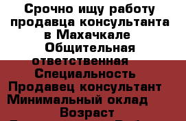 Срочно ищу работу продавца-консультанта в Махачкале. Общительная,ответственная.  › Специальность ­ Продавец-консультант › Минимальный оклад ­ 15 000 › Возраст ­ 22 - Дагестан респ. Работа » Резюме   